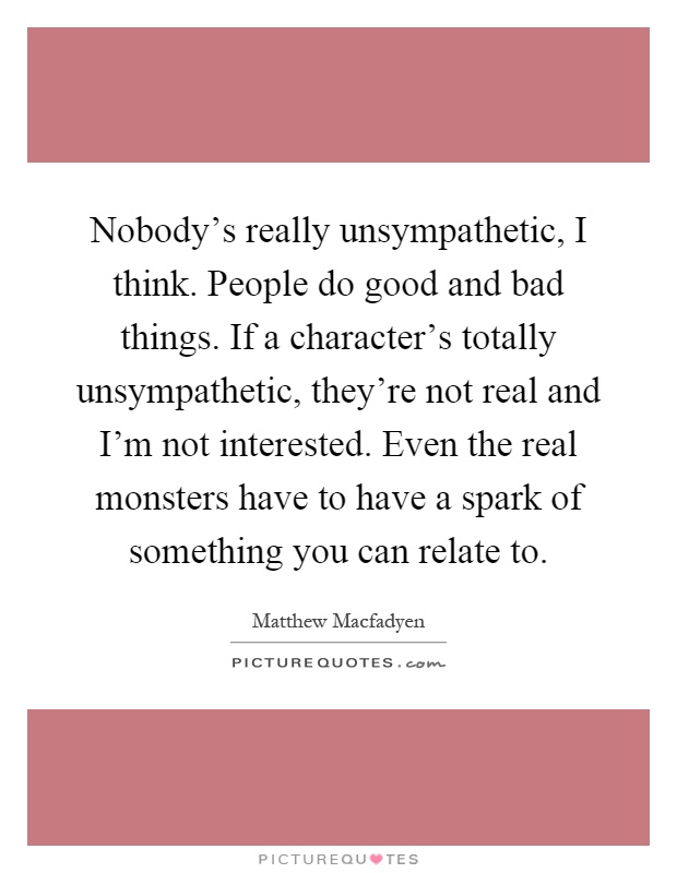 Nobody's really unsympathetic, I think. People do good and bad things. If a character's totally unsympathetic, they're not real and I'm not interested. Even the real monsters have to have a spark of something you can relate to Picture Quote #1
