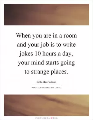 When you are in a room and your job is to write jokes 10 hours a day, your mind starts going to strange places Picture Quote #1