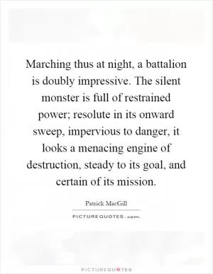 Marching thus at night, a battalion is doubly impressive. The silent monster is full of restrained power; resolute in its onward sweep, impervious to danger, it looks a menacing engine of destruction, steady to its goal, and certain of its mission Picture Quote #1