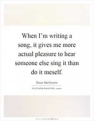 When I’m writing a song, it gives me more actual pleasure to hear someone else sing it than do it meself Picture Quote #1