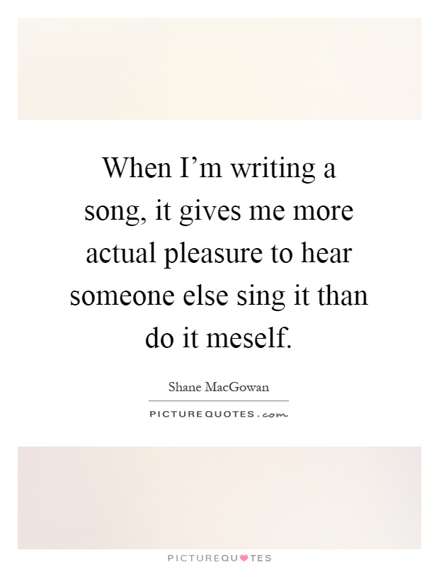 When I'm writing a song, it gives me more actual pleasure to hear someone else sing it than do it meself Picture Quote #1