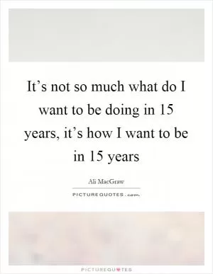 It’s not so much what do I want to be doing in 15 years, it’s how I want to be in 15 years Picture Quote #1