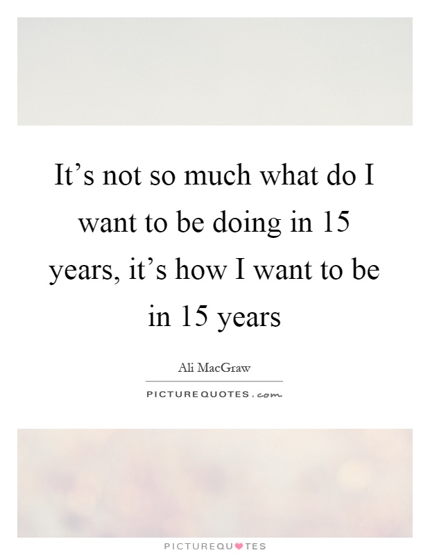 It's not so much what do I want to be doing in 15 years, it's how I want to be in 15 years Picture Quote #1
