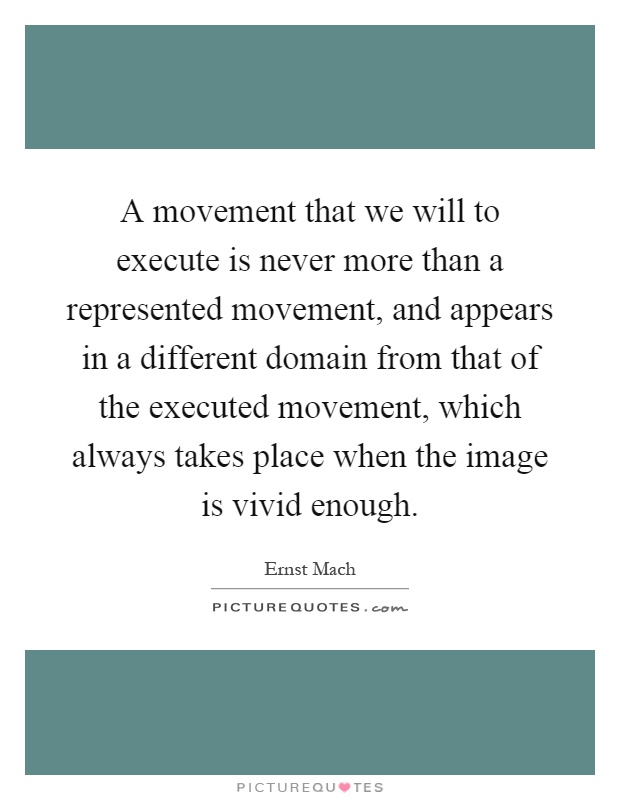 A movement that we will to execute is never more than a represented movement, and appears in a different domain from that of the executed movement, which always takes place when the image is vivid enough Picture Quote #1