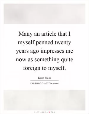 Many an article that I myself penned twenty years ago impresses me now as something quite foreign to myself Picture Quote #1