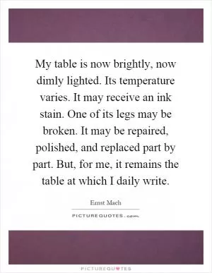 My table is now brightly, now dimly lighted. Its temperature varies. It may receive an ink stain. One of its legs may be broken. It may be repaired, polished, and replaced part by part. But, for me, it remains the table at which I daily write Picture Quote #1