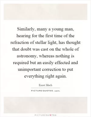 Similarly, many a young man, hearing for the first time of the refraction of stellar light, has thought that doubt was cast on the whole of astronomy, whereas nothing is required but an easily effected and unimportant correction to put everything right again Picture Quote #1