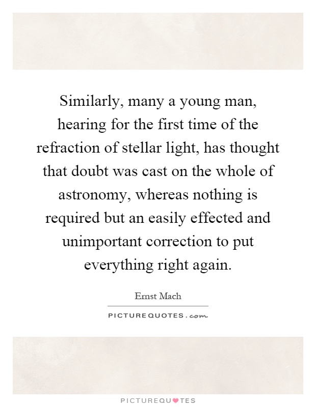 Similarly, many a young man, hearing for the first time of the refraction of stellar light, has thought that doubt was cast on the whole of astronomy, whereas nothing is required but an easily effected and unimportant correction to put everything right again Picture Quote #1
