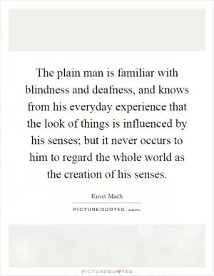 The plain man is familiar with blindness and deafness, and knows from his everyday experience that the look of things is influenced by his senses; but it never occurs to him to regard the whole world as the creation of his senses Picture Quote #1