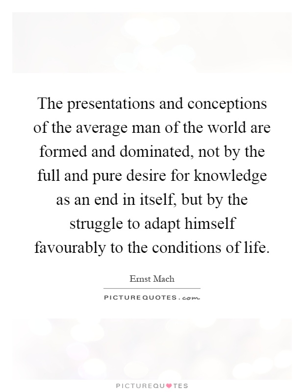 The presentations and conceptions of the average man of the world are formed and dominated, not by the full and pure desire for knowledge as an end in itself, but by the struggle to adapt himself favourably to the conditions of life Picture Quote #1
