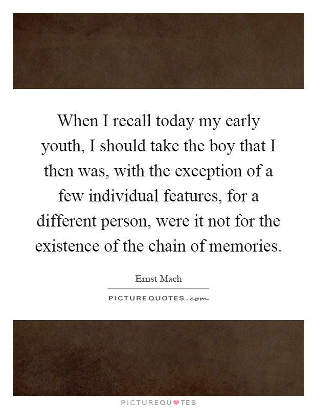 When I recall today my early youth, I should take the boy that I then was, with the exception of a few individual features, for a different person, were it not for the existence of the chain of memories Picture Quote #1