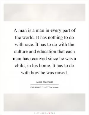 A man is a man in every part of the world. It has nothing to do with race. It has to do with the culture and education that each man has received since he was a child, in his home. It has to do with how he was raised Picture Quote #1