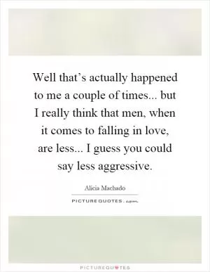 Well that’s actually happened to me a couple of times... but I really think that men, when it comes to falling in love, are less... I guess you could say less aggressive Picture Quote #1