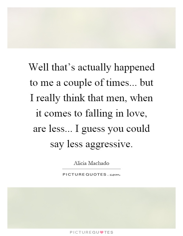 Well that's actually happened to me a couple of times... but I really think that men, when it comes to falling in love, are less... I guess you could say less aggressive Picture Quote #1