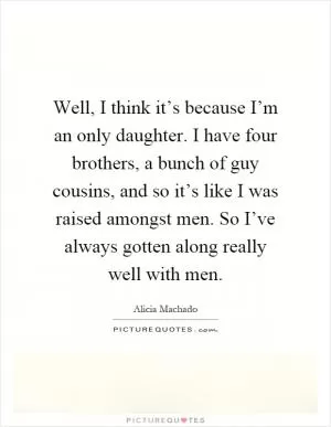 Well, I think it’s because I’m an only daughter. I have four brothers, a bunch of guy cousins, and so it’s like I was raised amongst men. So I’ve always gotten along really well with men Picture Quote #1