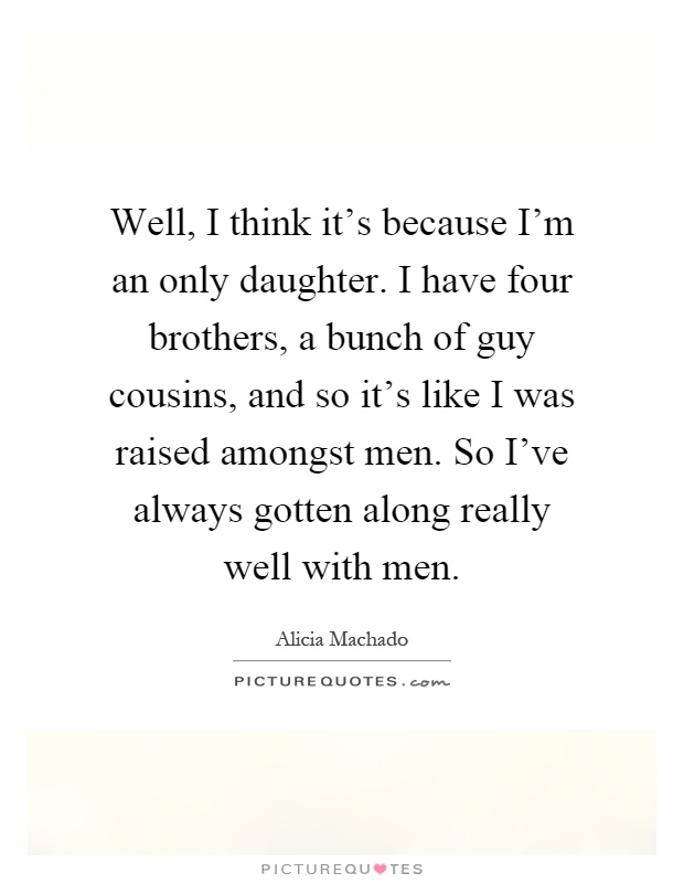 Well, I think it's because I'm an only daughter. I have four brothers, a bunch of guy cousins, and so it's like I was raised amongst men. So I've always gotten along really well with men Picture Quote #1