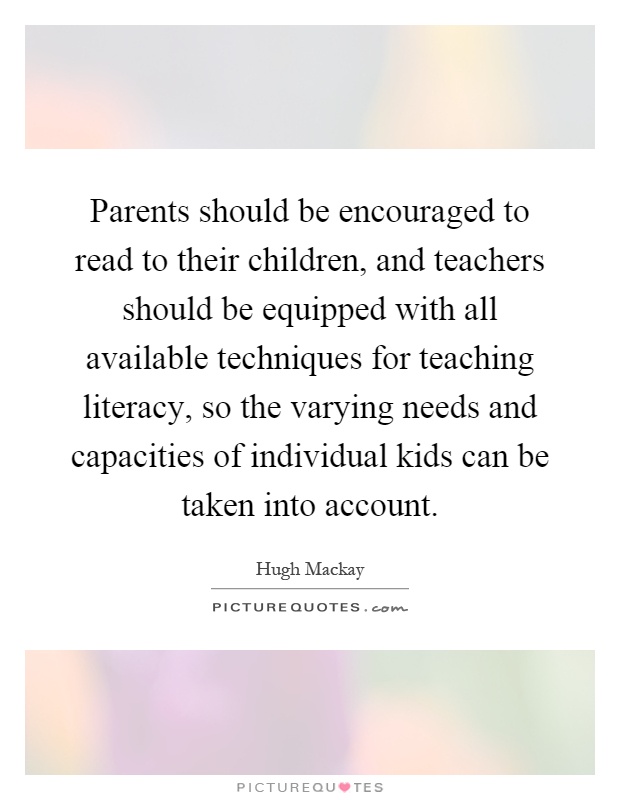 Parents should be encouraged to read to their children, and teachers should be equipped with all available techniques for teaching literacy, so the varying needs and capacities of individual kids can be taken into account Picture Quote #1