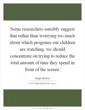 Some researchers sensibly suggest that rather than worrying too much about which programs our children are watching, we should concentrate on trying to reduce the total amount of time they spend in front of the screen Picture Quote #1
