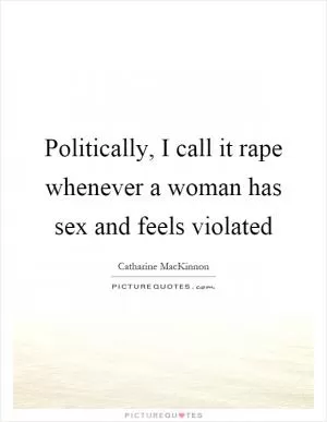 Politically, I call it rape whenever a woman has sex and feels violated Picture Quote #1