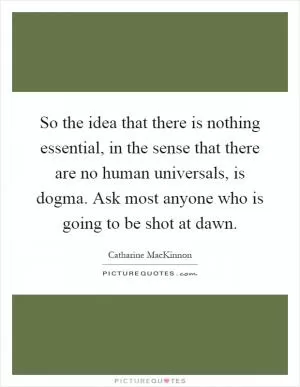 So the idea that there is nothing essential, in the sense that there are no human universals, is dogma. Ask most anyone who is going to be shot at dawn Picture Quote #1