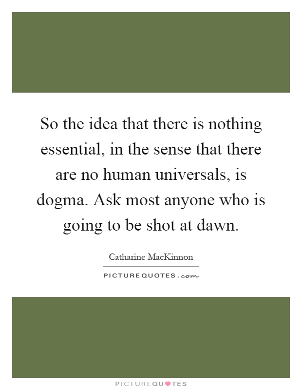 So the idea that there is nothing essential, in the sense that there are no human universals, is dogma. Ask most anyone who is going to be shot at dawn Picture Quote #1