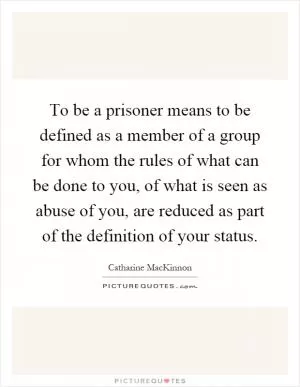 To be a prisoner means to be defined as a member of a group for whom the rules of what can be done to you, of what is seen as abuse of you, are reduced as part of the definition of your status Picture Quote #1
