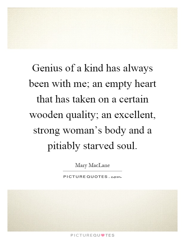 Genius of a kind has always been with me; an empty heart that has taken on a certain wooden quality; an excellent, strong woman's body and a pitiably starved soul Picture Quote #1