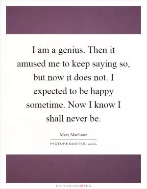I am a genius. Then it amused me to keep saying so, but now it does not. I expected to be happy sometime. Now I know I shall never be Picture Quote #1