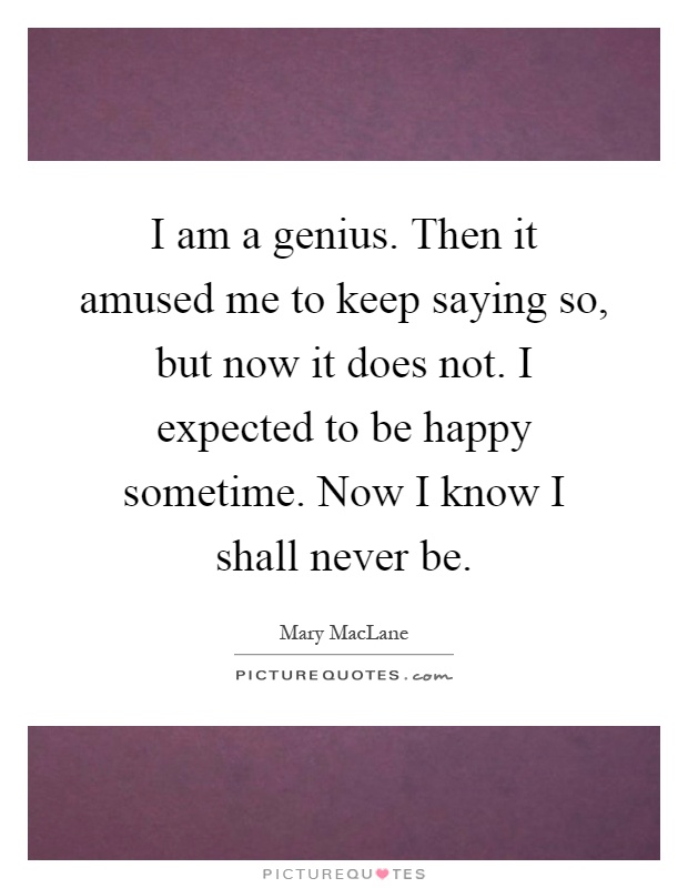 I am a genius. Then it amused me to keep saying so, but now it does not. I expected to be happy sometime. Now I know I shall never be Picture Quote #1