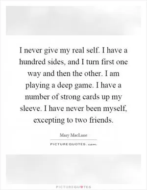 I never give my real self. I have a hundred sides, and I turn first one way and then the other. I am playing a deep game. I have a number of strong cards up my sleeve. I have never been myself, excepting to two friends Picture Quote #1