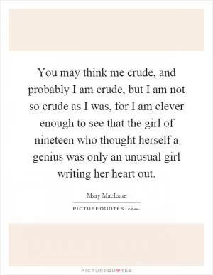 You may think me crude, and probably I am crude, but I am not so crude as I was, for I am clever enough to see that the girl of nineteen who thought herself a genius was only an unusual girl writing her heart out Picture Quote #1