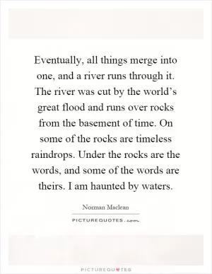 Eventually, all things merge into one, and a river runs through it. The river was cut by the world’s great flood and runs over rocks from the basement of time. On some of the rocks are timeless raindrops. Under the rocks are the words, and some of the words are theirs. I am haunted by waters Picture Quote #1