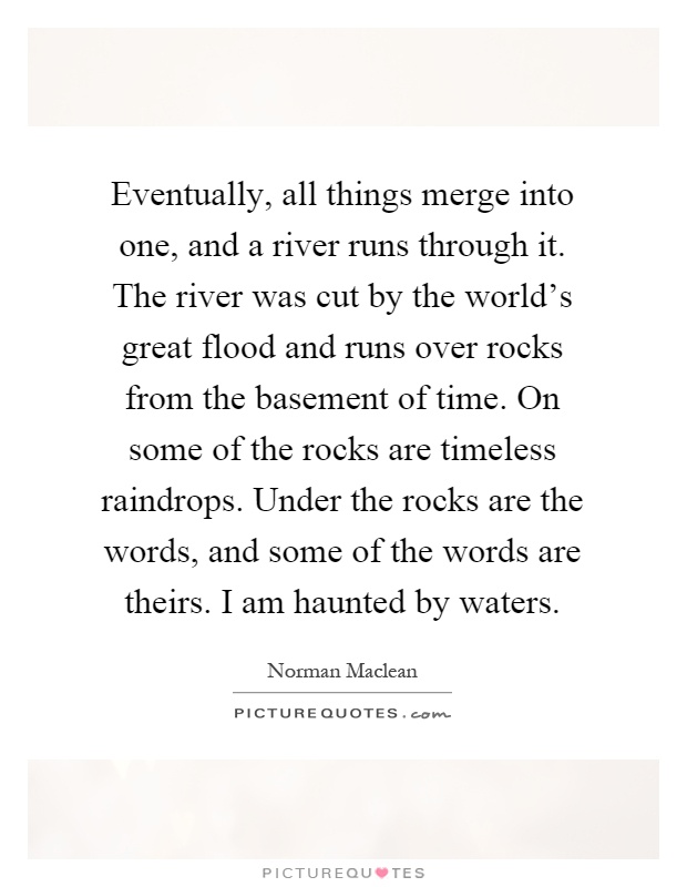 Eventually, all things merge into one, and a river runs through it. The river was cut by the world's great flood and runs over rocks from the basement of time. On some of the rocks are timeless raindrops. Under the rocks are the words, and some of the words are theirs. I am haunted by waters Picture Quote #1