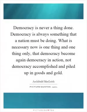 Democracy is never a thing done. Democracy is always something that a nation must be doing. What is necessary now is one thing and one thing only, that democracy become again democracy in action, not democracy accomplished and piled up in goods and gold Picture Quote #1