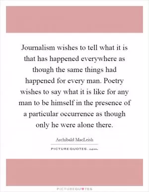Journalism wishes to tell what it is that has happened everywhere as though the same things had happened for every man. Poetry wishes to say what it is like for any man to be himself in the presence of a particular occurrence as though only he were alone there Picture Quote #1
