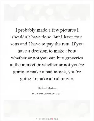 I probably made a few pictures I shouldn’t have done, but I have four sons and I have to pay the rent. If you have a decision to make about whether or not you can buy groceries at the market or whether or not you’re going to make a bad movie, you’re going to make a bad movie Picture Quote #1