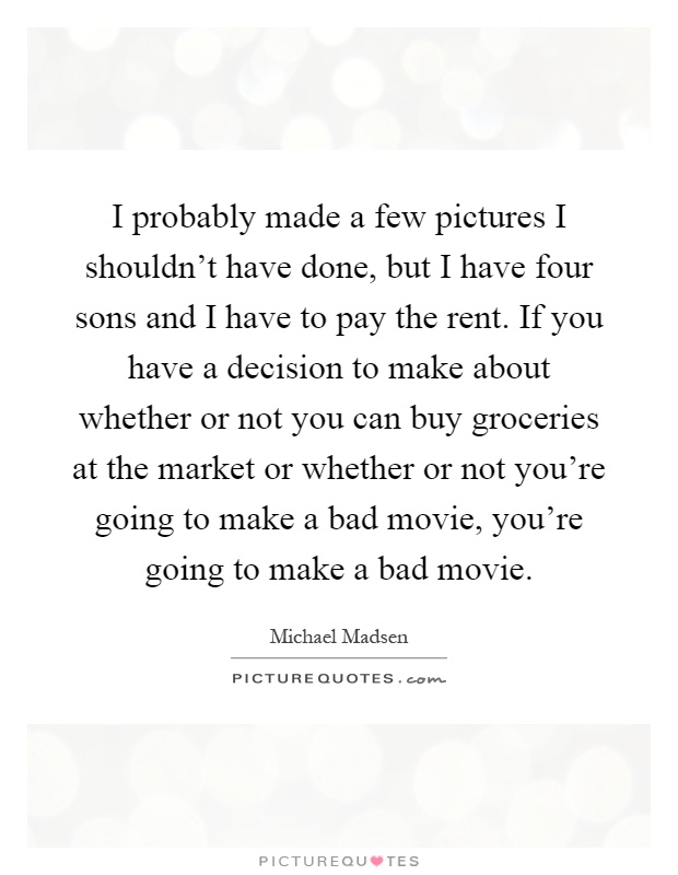 I probably made a few pictures I shouldn't have done, but I have four sons and I have to pay the rent. If you have a decision to make about whether or not you can buy groceries at the market or whether or not you're going to make a bad movie, you're going to make a bad movie Picture Quote #1