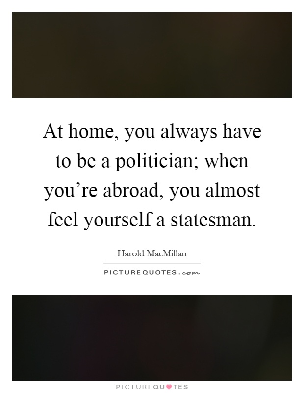At home, you always have to be a politician; when you're abroad, you almost feel yourself a statesman Picture Quote #1