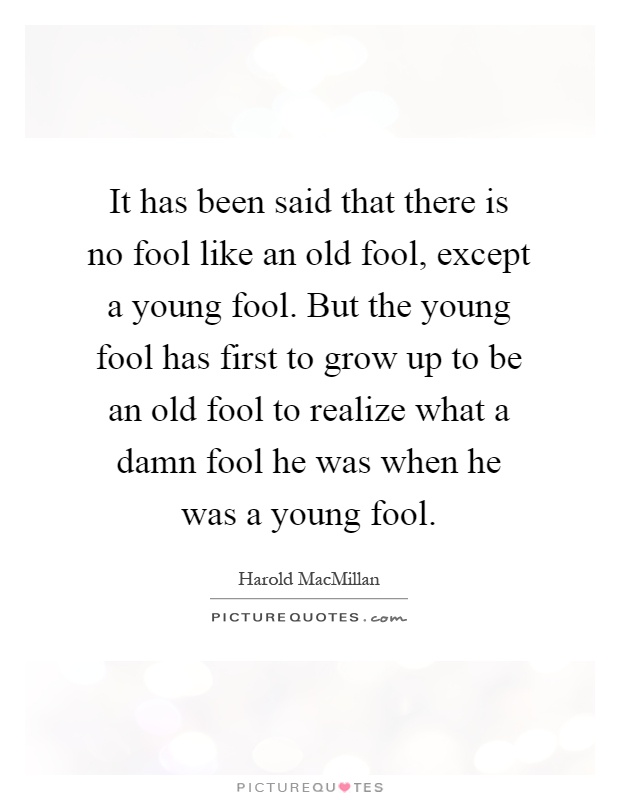It has been said that there is no fool like an old fool, except a young fool. But the young fool has first to grow up to be an old fool to realize what a damn fool he was when he was a young fool Picture Quote #1