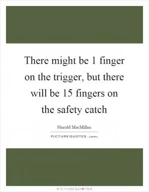 There might be 1 finger on the trigger, but there will be 15 fingers on the safety catch Picture Quote #1