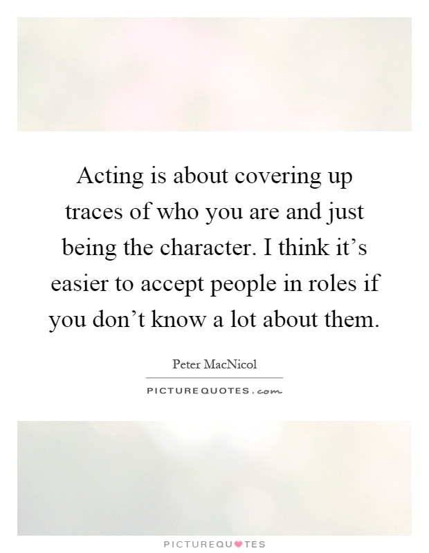 Acting is about covering up traces of who you are and just being the character. I think it's easier to accept people in roles if you don't know a lot about them Picture Quote #1