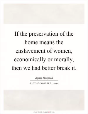 If the preservation of the home means the enslavement of women, economically or morally, then we had better break it Picture Quote #1
