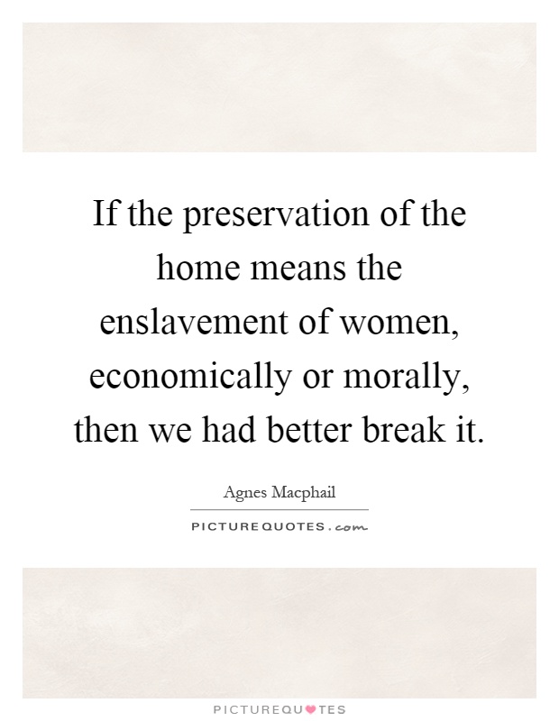 If the preservation of the home means the enslavement of women, economically or morally, then we had better break it Picture Quote #1