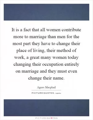 It is a fact that all women contribute more to marriage than men for the most part they have to change their place of living, their method of work, a great many women today changing their occupation entirely on marriage and they must even change their name Picture Quote #1