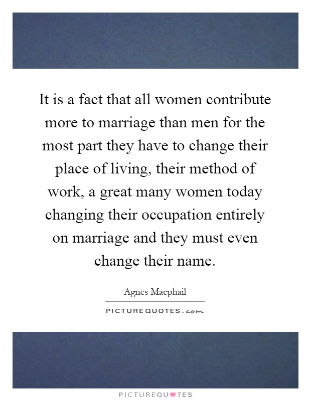 It is a fact that all women contribute more to marriage than men for the most part they have to change their place of living, their method of work, a great many women today changing their occupation entirely on marriage and they must even change their name Picture Quote #1