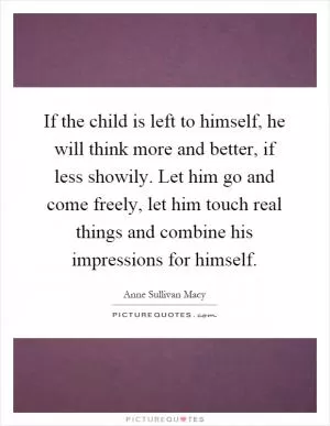 If the child is left to himself, he will think more and better, if less showily. Let him go and come freely, let him touch real things and combine his impressions for himself Picture Quote #1