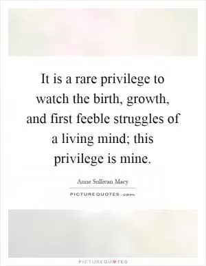 It is a rare privilege to watch the birth, growth, and first feeble struggles of a living mind; this privilege is mine Picture Quote #1