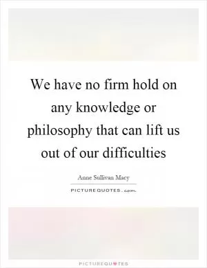 We have no firm hold on any knowledge or philosophy that can lift us out of our difficulties Picture Quote #1