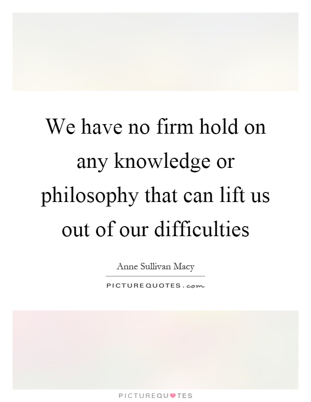 We have no firm hold on any knowledge or philosophy that can lift us out of our difficulties Picture Quote #1