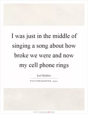 I was just in the middle of singing a song about how broke we were and now my cell phone rings Picture Quote #1